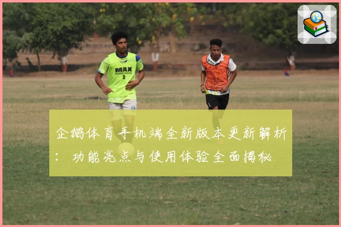 企鹅体育手机端全新版本更新解析：功能亮点与使用体验全面揭秘