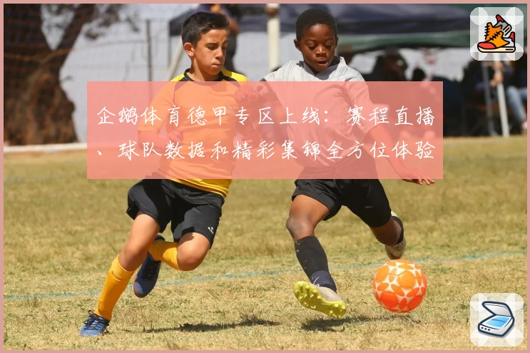 企鹅体育德甲专区上线：赛程直播、球队数据和精彩集锦全方位体验