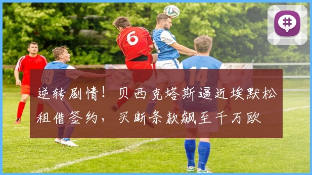 逆转剧情!贝西克塔斯逼近埃默松租借签约,买断条款飙至千万欧