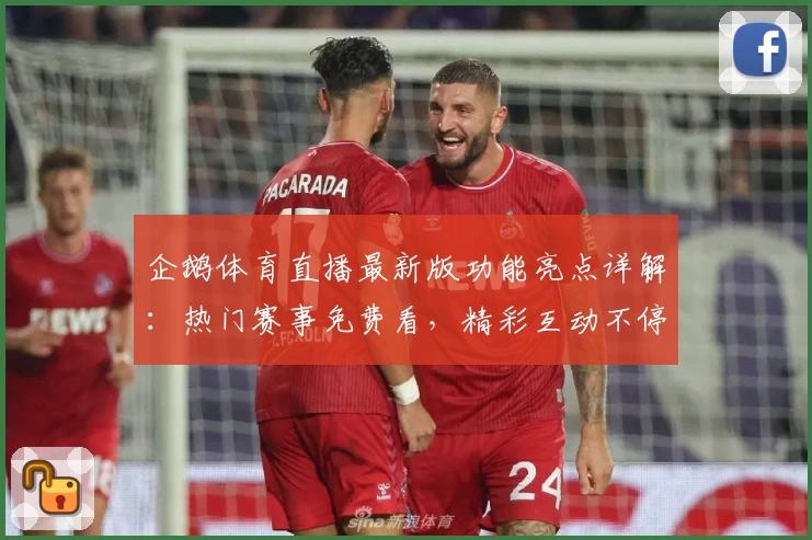 企鹅体育直播最新版功能亮点详解：热门赛事免费看，精彩互动不停