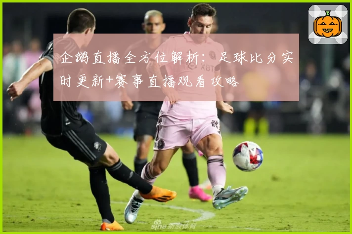企鹅直播全方位解析:足球比分实时更新+赛事直播观看攻略