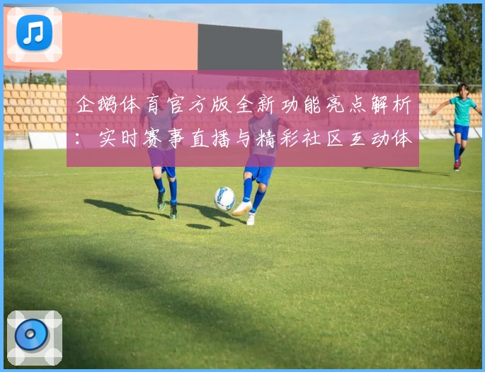 企鹅体育官方版全新功能亮点解析：实时赛事直播与精彩社区互动体验详解