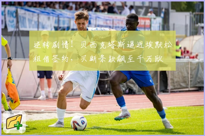 逆转剧情！贝西克塔斯逼近埃默松租借签约，买断条款飙至千万欧