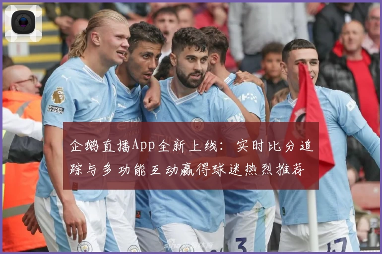 企鹅直播App全新上线:实时比分追踪与多功能互动赢得球迷热烈推荐