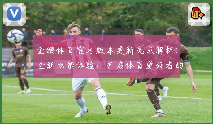 企鹅体育官方版本更新亮点解析：全新功能体验，开启体育爱好者的互动新篇章