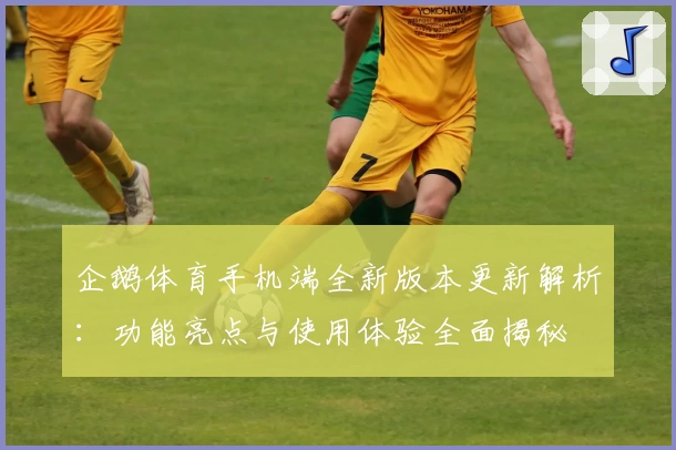 企鹅体育手机端全新版本更新解析：功能亮点与使用体验全面揭秘