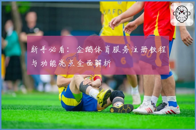 新手必看：企鹅体育服务注册教程与功能亮点全面解析